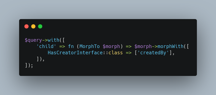 A PHP code snippet for the Laravel framework that reads:

$query->with([
	'child' => fn (MorphTo $morph) => $morph->morphWith([
      	HasCreatorInterface::class => ['createdBy'],
    ]),
]);