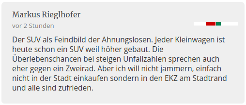 Screenshot eines Kommentars zum Artikel im Ausgangströt:
Markus Rieglhofer schreibt vor 2 Stunden:

Der SUV als Feindbild der Ahnungslosen. Jeder Kleinwagen ist heute schon ein SUV weil höher gebaut. Die Überlebenschancen bei steigen Unfallzahlen sprechen auch eher gegen ein Zweirad. Aber ich will nicht jammern, einfach nicht in der Stadt einkaufen sondern in den EKZ am Stadtrand und alle sind zufrieden.