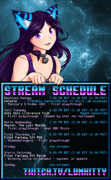 LumKitty's stream schedule, all times BST

Mon 19:30 - Celeste [Monika's D-Sides] (probably cancelled due to Covid jab sickness)
Tue 18:30 - Doki Doki Literature Club [First Playthrough] (maybe cancelled)
Wed 19:30 - Repton: The Lost Realms [First Playthrough, real BBC Micro]
Thu 18:30 - Final Fantasy XIV MSQ [Shadowbringers - first playthrough]
Sat 18:00 - Final Fantasy XIV raids [Binding Coils of Bahamut T13 - synced w/ guests]