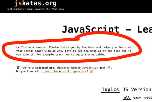 👀 You're a newbie, JSKatas takes you by the hand and helps you learn at your speed! Start with an easy kata to get the hang of it and find out if you like it. For example learn how to declare a variable.