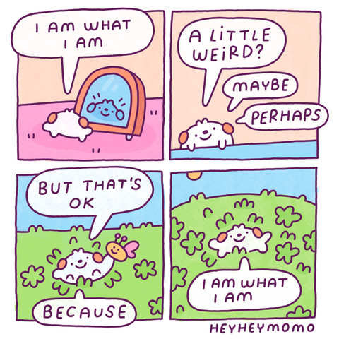 Four panel comic.   Panel 1: we see Momo standing with his back to us, we see his reflection in a mirror. He tells himself “I am what I am”  Panel 2: now he’s sitting at a blue table. He’s just talking to himself saying “a little weird? Maybe. Perhaps”  Panel 3: he is now outside, in green grass with a blue sky. There’s a cute simple butterfly on his hand. He says “but that’s ok.. because..,”  Panel 4: he lies down in the grass between the flowers. He goes “I am what I am”