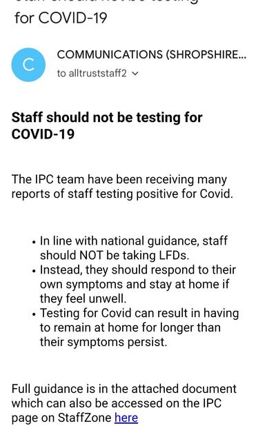 Email:Staff should not be testing for COVID-19
The IPC team have been receiving many reports of staff testing positive for Covid.
• In line with national guidance, staff should NOT be taking LFDs.
• Instead, they should respond to their own symptoms and stay at home if they feel unwell.
• Testing for Covid can result in having to remain at home for longer than their symptoms persist.
Full quidance is in the attached document which can also be accessed on the IPC page on StaffZone here