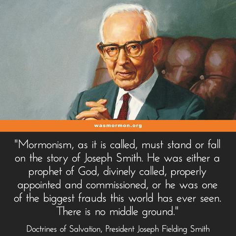 Church Stands or Falls with Joseph Smith
Mormonism, as it is called, must stand or fall on the story of Joseph Smith. He was either a prophet of God, divinely called, properly appointed and commissioned, or he was one of the biggest frauds this world has ever seen. There is no middle ground.

If Joseph Smith was a deceiver, who wilfully attempted to mislead the people, then he should be exposed; his claims should be refuted, and his doctrines shown to be false, for the doctrines of an impostor cannot be made to harmonize in all particulars with divine truth. If his claims and declarations were built upon fraud and deceit, there would appear many errors and contradictions, which would be easy to detect.

Doctrines of Salvation, Vol. I, Joseph Fielding Smith p. 188
https://wasmormon.org/if-joseph-smith-was-a-deceiver-he-should-be-exposed/