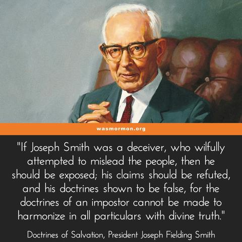 Church Stands or Falls with Joseph Smith
Mormonism, as it is called, must stand or fall on the story of Joseph Smith. He was either a prophet of God, divinely called, properly appointed and commissioned, or he was one of the biggest frauds this world has ever seen. There is no middle ground.

If Joseph Smith was a deceiver, who wilfully attempted to mislead the people, then he should be exposed; his claims should be refuted, and his doctrines shown to be false, for the doctrines of an impostor cannot be made to harmonize in all particulars with divine truth. If his claims and declarations were built upon fraud and deceit, there would appear many errors and contradictions, which would be easy to detect.

Doctrines of Salvation, Vol. I, Joseph Fielding Smith p. 188

https://wasmormon.org/if-joseph-smith-was-a-deceiver-he-should-be-exposed/