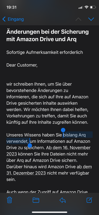 19:31
‹ Eingang
Änderungen bei der Sicherung
mit Amazon Drive und Arq
Sofortige Aufmerksamkeit erforderlich
Dear Customer,
wir schreiben Ihnen, um Sie über
bevorstehende Änderungen zu
informieren, die sich auf Ihre auf Amazon
Drive gesicherten Inhalte auswirken
werden. Wir möchten Ihnen dabei helfen,
Vorkehrungen zu treffen, damit Sie auch
künftig auf Ihre Inhalte zugreifen können.
Unseres Wissens haben Sie bislang Arq
verwendet, um Informationen auf Amazon
Drive zu speichern. Ab dem 16. November
2023 können Sie Ihre Dateien nicht mehr
über Arq auf Amazon Drive sichern.
Darüber hinaus wird Amazon Drive ab dem
31. Dezember 2023 nicht mehr verfügbar
sein.
Auch wenn der Zuariff auf Amazon Drive