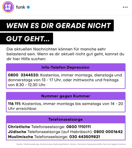 WENN ES DIR GERADE NICHT GUT GEHT... Die aktuellen Nachrichten können für manche sehr belastend sein. Wenn es dir aktuell nicht gut geht, kannst du dir hier Hilfe suchen: Info-Telefon Depression 0800 3344533: Kostenlos, immer montags, dienstags und donnerstags von 13 - 17 Uhr, oder mittwochs und freitags von 8.30 - 12.30 Uhr. Nummer gegen Kummer 116 111: Kostenlos, immer montags bis samstags von 14 - 20 Uhr erreichbar. Telefonseelsorge Christliche Telefonseelsorge: 0800 1110111 Jüdische Telefonseelsorge (auf Hebräisch): 0800 0001642 Muslimische Telefonseelsorge: 030 443509821