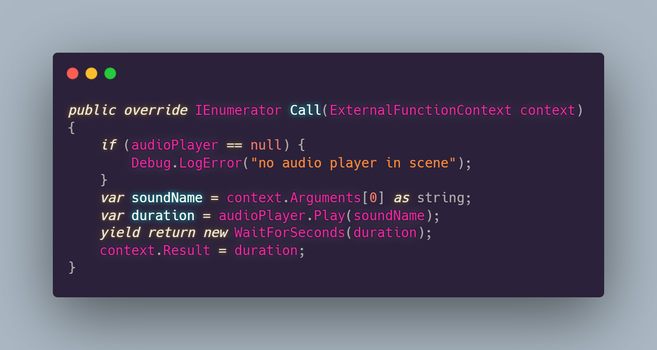 public override IEnumerator Call(ExternalFunctionContext context)
{
    if (audioPlayer == null) {
        Debug.LogError("no audio player in scene");
    }
    var soundName = context.Arguments[0] as string;
    var duration = audioPlayer.Play(soundName);
    yield return new WaitForSeconds(duration);
    context.Result = duration;
}