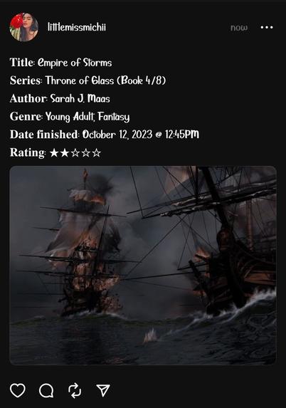 𝐓𝐢𝐭𝐥𝐞: Empire of Storms
𝐒𝐞𝐫𝐢𝐞𝐬: Throne of Glass (Book 4/8)
𝐀𝐮𝐭𝐡𝐨𝐫: Sarah J. Maas
𝐆𝐞𝐧𝐫𝐞: Young Adult, Fantasy
𝐃𝐚𝐭𝐞 𝐟𝐢𝐧𝐢𝐬𝐡𝐞𝐝: October 12, 2023 @ 12:45PM
𝐑𝐚𝐭𝐢𝐧𝐠: ★★☆☆☆