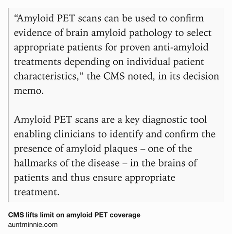 Text Shot: “Amyloid PET scans can be used to confirm evidence of brain amyloid pathology to select appropriate patients for proven anti-amyloid treatments depending on individual patient characteristics,” the CMS noted, in its decision memo.

Amyloid PET scans are a key diagnostic tool enabling clinicians to identify and confirm the presence of amyloid plaques – one of the hallmarks of the disease – in the brains of patients and thus ensure appropriate treatment.
