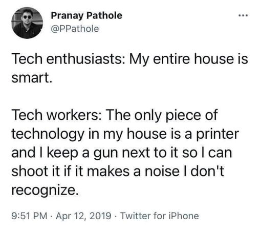 Tech enthusiasts: My entire house is smart. Tech workers: The only piece of technology in my house is a printer and I keep a gun next to it so I can shoot it if it makes a noise I don't recognize.