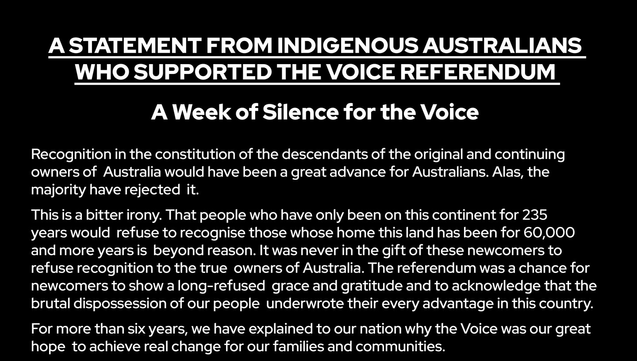 A STATEMENT FROM INDIGENOUS AUSTRALIANS WHO SUPPORTED THE VOICE REFERENDUM

A Week of Silence for the Voice

Recognition in the constitution of the descendants of the original and continuing owners of Australia would have been a great advance for Australians. Alas, the majority have rejected it.

This is a bitter irony. That people who have only been on this continent for 235 years would refuse to recognise those whose home this land has been for 60,000 and more years is beyond reason. It was never in the gift of these newcomers to refuse recognition to the true owners of Australia. The referendum was a chance for newcomers to show a long-refused grace and gratitude and to acknowledge that the brutal dispossession of our people underwrote their every advantage in this country.

For more than six years, we have explained to our nation why the Voice was our great hope to achieve real change for our families and communities.