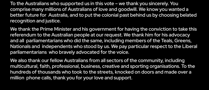 To the Australians who supported us in this vote - we thank you sincerely. You comprise many millions of Australians of love and goodwill. We know you wanted a better future for Australia, and to put the colonial past behind us by choosing belated recognition and justice.

We thank the Prime Minister and his government for having the conviction to take this referendum to the Australian people at our request. We thank him for his advocacy and all parliamentarians who did the same, including members of the Teals, Greens, Nationals and independents who stood by us. We pay particular respect to the Liberal parliamentarians who bravely advocated for the voice.

We also thank our fellow Australians from all sectors of the community, including multicultural, faith, professional, business, creative and sporting organisations. To the hundreds of thousands who took to the streets, knocked on doors and made over a million phone calls, thank you for your love and support.
