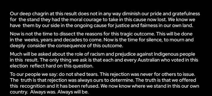 Our deep chagrin at this result does not in any way diminish our pride and gratefulness for the stand they had the moral courage to take in this cause now lost. We know we have them by our side in the ongoing cause for justice and fairness in our own land.

Now is not the time to dissect the reasons for this tragic outcome. This will be done in the weeks, years and decades to come. Now is the time for silence, to mourn and deeply consider the consequence of this outcome.

Much will be asked about the role of racism and prejudice against Indigenous people in this result. The only thing we ask is that each and every Australian who voted in this election reflect hard on this question.

To our people we say: do not shed tears. This rejection was never for others to issue. The truth is that rejection was always ours to determine. The truth is that we offered this recognition and it has been refused. We now know where we stand in this our own country. Always was. Always will be.
