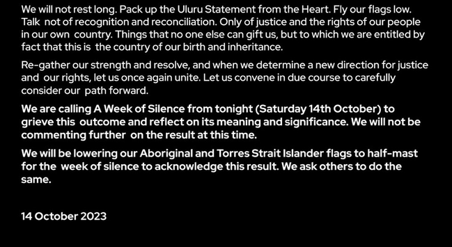 We will not rest long. Pack up the Uluru Statement from the Heart. Fly our flags low. Talk not of recognition and reconciliation. Only of justice and the rights of our people in our own country. Things that no one else can gift us, but to which we are entitled by fact that this is the country of our birth and inheritance.

Re-gather our strength and resolve, and when we determine a new direction for justice and our rights, let us once again unite. Let us convene in due course to carefully consider our path forward.

We are calling A Week of Silence from tonight (Saturday 14th October) to grieve this outcome and reflect on its meaning and significance. We will not be commenting further on the result at this time.

We will be lowering our Aboriginal and Torres Strait Islander flags to half-mast for the week of silence to acknowledge this result. We ask others to do the same.

14 October 2023