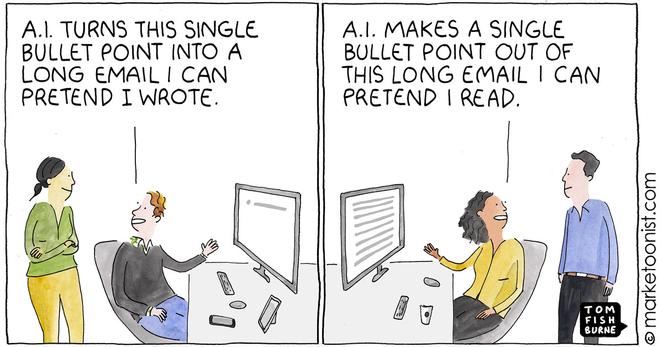 Marketoonist Tom Fishburne comic: 

Frame 1: Person at computer tells colleague: AI turns this single bullet point into a long email I can pretend I wrote

Frame 2: Different person at computer tells other colleague: AI makes a single bullet point out of this long email I can pretend I read