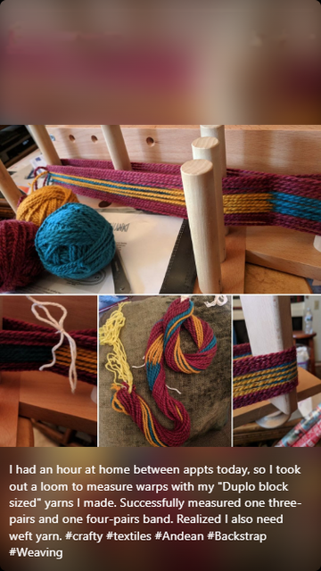 photo collage captioned: I had an hour at home between appts today, so I took out a loom to measure warps with my "Duplo block sized" yarns I made. Successfully measured one three-pairs and one four-pairs band. Realized I also need weft yarn. #crafty #textiles #Andean #Backstrap #Weaving

top photo includes stripes of warp yarns wrapped around dowel rods of an inkle loom (on its side) and three balls of yarn. 
bottom collage of three images shows: (left) close up of the cross where threads overlap in a figure-eight center, (center) the full warp off the dowels and coiled up on a pillow, and (right) close up of the yarns organized on one end of the loom while being measured.