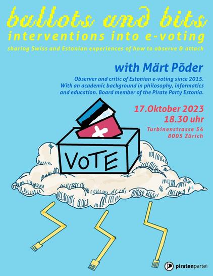 This is a flyer depicting ballot box on a cloud with Swiss and Estonian flags as ballots and 3x yellow RJ45 cable like lightnings coming out of flag. Background pale blue. Text on flyer: ballots and bits -- interventions into e-voting sharing Swiss and Estonian experiences of how to observe & attack with Märt Põder, observer and critic of Estonian e-voting since 2015, with an academic background in philosophy, informatics and education, board member of the Pirate Party Estonia. 17.Oktober 2023 18.30 uhr Turbinenstrasse 54 Zürich. Piratenpartei logo in bottom right corner.