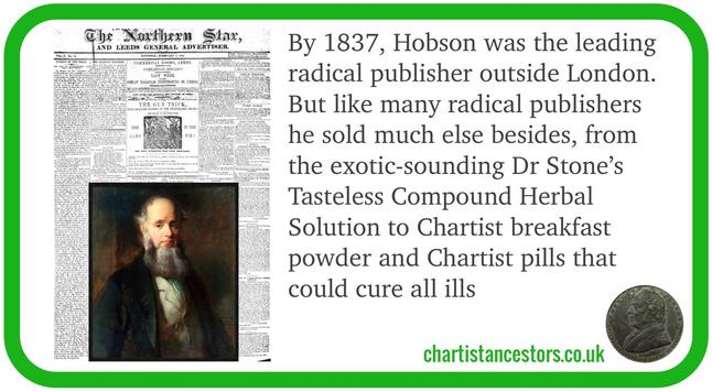 Image of Northern Star newspaper plus painted portrait of bearded Victorian man. Text: By 1837, Hobson was the leading 
radical publisher outside London. 
But like many radical publishers 
he sold much else besides, from 
the exotic-sounding Dr Stone’s 
Tasteless Compound Herbal 
Solution to Chartist breakfast 
powder and Chartist pills that 
could cure all ills