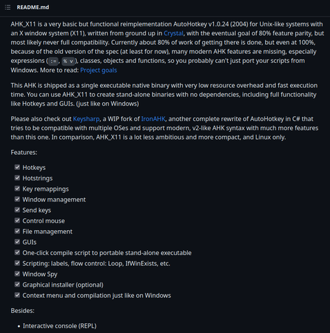 Excerpt from the AHK_X11's README:

HK_X11 is a very basic but functional reimplementation AutoHotkey v1.0.24 (2004) for Unix-like systems with an X window system (X11), written from ground up in Crystal, with the eventual goal of 80% feature parity, but most likely never full compatibility. Currently about 80% of work of getting there is done, but even at 100%, because of the old version of the spec (at least for now), many modern AHK features are missing, especially expressions (:=, % v), classes, objects and functions, so you probably can't just port your scripts from Windows. More to read: Project goals

This AHK is shipped as a single executable native binary with very low resource overhead and fast execution time. You can use AHK_X11 to create stand-alone binaries with no dependencies, including full functionality like Hotkeys and GUIs. (just like on Windows)

Please also check out Keysharp, a WIP fork of IronAHK, another complete rewrite of AutoHotkey in C# that tries to be compatible with multiple OSes and support modern, v2-like AHK syntax with much more features than this one. In comparison, AHK_X11 is a lot less ambitious and more compact, and Linux only.

Features:

✓ Hotkeys
✓ Hotstrings
✓ Key remappings
✓ Window management
✓ Send keys
✓ Control mouse
✓ File management
✓ GUIs
✓ One-click compile script to portable stand-alone executable
✓ Scripting: labels, flow control: Loop, IfWinExists, etc.
✓ Window Spy
✓ Context menu and compilation just like on Windows