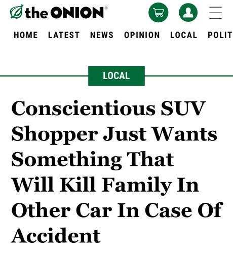 The Onion headline:

Conscientious SUV Shopper Just Wants Something That Will Kill Family In Other Car In Case Of Accident