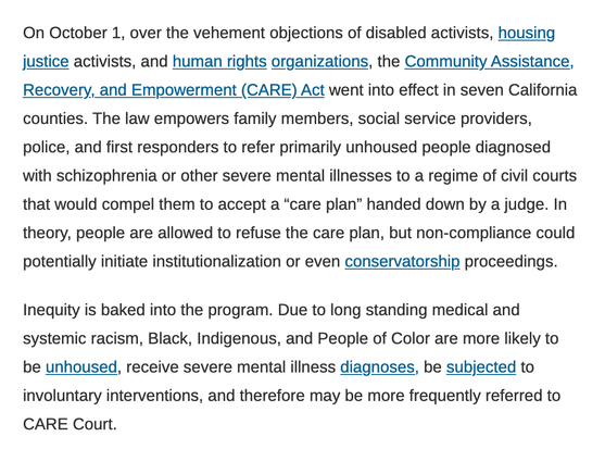 On October 1, over the vehement objections of disabled activists, housing justice activists, and human rights organizations, the Community Assistance, Recovery, and Empowerment (CARE) Act went into effect in seven California counties. The law empowers family members, social service providers, police, and first responders to refer primarily unhoused people diagnosed with schizophrenia or other severe mental illnesses to a regime of civil courts that would compel them to accept a “care plan” handed down by a judge. In theory, people are allowed to refuse the care plan, but non-compliance could potentially initiate institutionalization or even conservatorship proceedings.

Inequity is baked into the program. Due to long standing medical and systemic racism, Black, Indigenous, and People of Color are more likely to be unhoused, receive severe mental illness diagnoses, be subjected to involuntary interventions, and therefore may be more frequently referred to CARE Court.