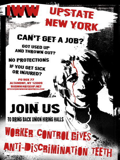 A mostly black and white poster. It features an image of a face with a trickle of blood coming down the face from the scalp.
The poster reads:
IWW Upstate New York
Can't get a job? Used up and thrown out? No protections if you get sick or injured?
PO Box 77, Altamont, NY, 12009
bundnik@riseup.net
upstatenyiww.wordpress.org
Join us to bring back union hiring halls
Worker control gives anti-discrimination teeth