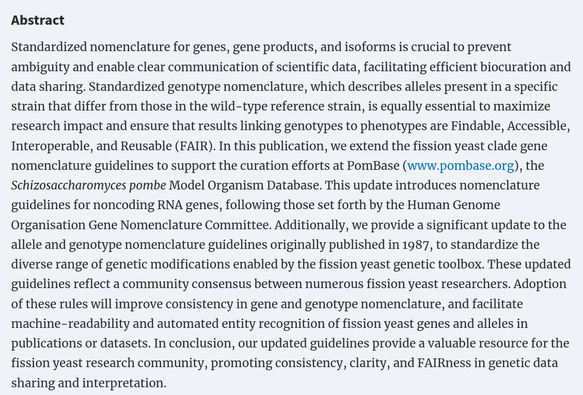 Abstract

Standardized nomenclature for genes, gene products, and isoforms is crucial to prevent ambiguity and enable clear communication of scientific data, facilitating efficient biocuration and data sharing. Standardized genotype nomenclature, which describes alleles present in a specific strain that differ from those in the wild-type reference strain, is equally essential to maximize research impact and ensure that results linking genotypes to phenotypes are Findable, Accessible, Interoperable, and Reusable (FAIR). In this publication, we extend the fission yeast clade gene nomenclature guidelines to support the curation efforts at PomBase (www.pombase.org), the Schizosaccharomyces pombe Model Organism Database. This update introduces nomenclature guidelines for noncoding RNA genes, following those set forth by the Human Genome Organisation Gene Nomenclature Committee. Additionally, we provide a significant update to the allele and genotype nomenclature guidelines originally published in 1987, to standardize the diverse range of genetic modifications enabled by the fission yeast genetic toolbox. These updated guidelines reflect a community consensus between numerous fission yeast researchers. Adoption of these rules will improve consistency in gene and genotype nomenclature, and facilitate machine-readability and automated entity recognition of fission yeast genes and alleles in publications or datasets.