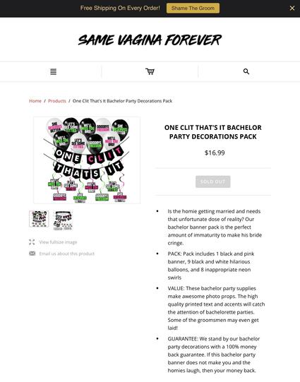 “Same Vagina Forever” 
ONE CLIT THAT'S IT BACHELOR PARTY DECORATIONS PACK

Is the homie getting married and needs that unfortunate dose of reality? Our bachelor banner pack is the perfect amount of immaturity to make his bride cringe.

PACK: Pack includes 1 black and pink banner, 9 black and white hilarious balloons, and 8 inappropriate neon swirls

VALUE: These bachelor party supplies make awesome photo props. The high quality printed text and accents will catch the attention of bachelorette parties. Some of the groomsmen may even get laid!

GUARANTEE: We stand by our bachelor party decorations with a 100% money back guarantee. If this bachelor party banner does not make you and the homies laugh, then your money back.

“ONE CLIT THATS IT"
“WE'LL MISS YOU BRO!"
“SHE DESERVES BETTER"
“GOODBYE FREEDOM"
“WE'LL MISS YOU BRO!"
“LETS SEE SOME TITTIES"