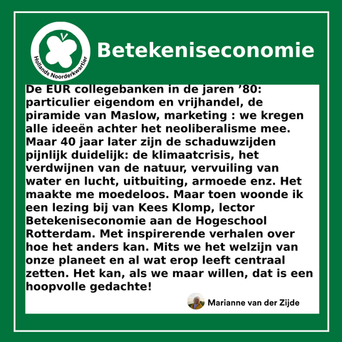 De EUR collegebanken in de jaren ’80: particulier eigendom en vrijhandel, de piramide van Maslow, marketing : we kregen alle ideeën achter het neoliberalisme mee. Maar 40 jaar later zijn de schaduwzijden pijnlijk duidelijk: de klimaatcrisis, het verdwijnen van de natuur, vervuiling van water en lucht, uitbuiting, armoede enz. Het maakte me moedeloos. Maar toen woonde ik een lezing bij van Kees Klomp, lector Betekeniseconomie aan de Hogeschool Rotterdam. Met inspirerende verhalen over hoe het anders kan. Mits we het welzijn van onze planeet en al wat erop leeft centraal zetten. Het kan, als we maar willen, dat is een hoopvolle gedachte!