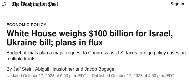 The Washington Post
Economic Policy
Title: White House weighs $100 billion for Israel, Ukraine bill; plans in flux
Lead: Budget officials plan a major request to Congress as U.S. faces foreign policy crises on multiple fronts
By Jeff Stein, Abigail Hauslhner and Jacob Bogage
Updated October 17, 2003 at 6:03 p.m. EDT | Published October 17, 2023 at 4:53 p.em. EDT
https://www.washingtonpost.com/business/2023/10/17/israel-aid-white-house-ukraine/