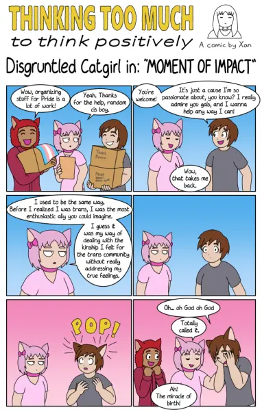 GIRLFRIEND
Wow, organizing stuff for Pride is a lot of work!
DISGRUNTLED CATGIRL
Yeah, thanks for the help, random cis boy.
RANDOM CIS BOY
You're welcome!
It's just a cause I'm so passionate about, you know? I really admire you gals, and I wanna help any way I can!
DISGRUNTLED CATGIRL
Wow, that takes me back.
DISGRUNTLED CATGIRL
I used to be the same way. Before I realized I was trans, I was the most enthusiastic ally you could imagine.
I guess it was my way of dealing with the kinship I felt for the trans community without really addressing my true feelings.
(RANDOM CIS BOY pauses, shocked, then sprouts cat ears. RANDOM CIS BOY is now RANDOM TRANS GIRL.)
RANDOM TRANS GIRL
Oh... oh God oh God
DISGRUNTLED CATGIRL
Totally called it.
GIRLFRIEND
Ah! The miracle of birth!