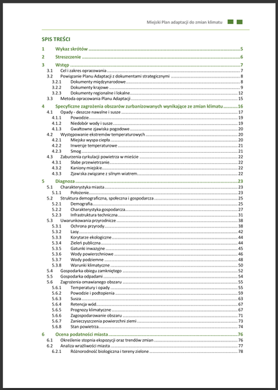Pierwsza strona spisu treści Planu:

1 Wykaz skrótów
2 Streszczenie
3 Wstęp
3.1 Cel i zakres opracowania
3.2 Powiązanie Planu Adaptacji z dokumentami strategicznymi
3.3 Metoda opracowania Planu Adaptacji
4 Specyficzne zagrożenia obszarów zurbanizowanych wynikające ze zmian klimatu
4.1 Opady - deszcze nawalne i susze
4.2 Występowanie ekstremów temperaturowych
4.3 Zaburzenia cyrkulacji powietrza w mieście
5 Diagnoza
5.1 Charakterystyka miasta
5.2 Struktura demograficzna, społeczna i gospodarcza
5.3 Uwarunkowania przyrodnicze
5.4 Gospodarka obiegu zamkniętego
5.5 Gospodarka odpadami
5.6 Zagrożenia omawianego obszaru
6 Ocena podatności miasta
6.1 Określenie stopnia ekspozycji oraz trendów zmian
6.2 Analiza wrażliwości miasta