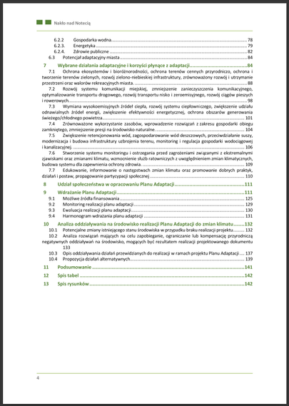 7 Wybrane działania adaptacyjne 
7.1 Ochrona ekosystemów i bioróżnorodności, ochrona terenów cennych przyrodniczo, ochrona i
tworzenie terenów zielonych, rozwój zielono-niebieskiej infrastruktury, zrównoważony rozwój i utrzymanie
przestrzeni
7.2 Rozwój systemu komunikacji miejskiej, zmniejszenie zanieczyszczenia komunikacyjnego,
optymalizowanie transportu drogowego, rozwój transportu nisko i zeroemisyjnego, rozwój ciągów pieszych
i rowerowych 
7.3 Wymiana wysokoemisyjnych źródeł ciepła, rozwój systemu ciepłowniczego, zwiększenie udziału
odnawialnych źródeł energii, zwiększenie efektywności energetycznej, ochrona obszarów generowania
świeżego/chłodnego powietrza 
7.4 Zrównoważone wykorzystanie zasobów, wprowadzenie rozwiązań z zakresu gospodarki obiegu
zamkniętego, zmniejszenie presji na środowisko naturalne 
7.5 Zwiększenie retencjonowania wód, zagospodarowanie wód deszczowych, przeciwdziałanie suszy,
modernizacja i budowa infrastruktury uzbrojenia terenu, monitoring
7.6 Stworzenie systemu monitoringu i ostrzegania przed zagrożeniami związanymi z ekstremalnymi
zjawiskami oraz zmianami klimatu, wzmocnienie służb ratowniczych z uwzględnieniem zmian klimatycznych
7.7 Edukowanie, informowanie o następstwach zmian klimatu oraz promowanie dobrych praktyk,
działań i postaw, propagowanie partycypacji społecznej 
8 Udział społeczeństwa w opracowaniu Planu Adaptacji 
9 Wdrażanie Planu Adaptacji 
10 Analiza oddziaływania na środowisko realizacji Planu Adaptacji do zmian klimatu
