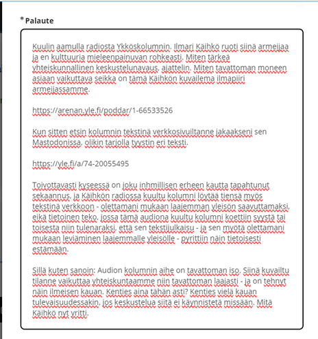 Kuvakaappaus Ylen palautelomakkeesta. Lukee:

Kuulin aamulla radiosta Ykköskolumnin. Ilmari Käihkö ruoti siinä armeijaa ja en kulttuuria mieleenpainuvan rohkeasti. Miten tärkeä yhteiskunnallinen keskustelunavaus, ajattelin. Miten tavattoman moneen asiaan vaikuttava seikka on tämä Käihkön kuvailema ilmapiiri armeijassamme. 

https://arenan.yle.fi/poddar/1-66533526

Kun sitten etsin kolumnin tekstinä verkkosivuiltanne jakaakseni sen Mastodonissa, olikin tarjolla tyystin eri teksti.
 
https://yle.fi/a/74-20055495 

Toivottavasti kyseessä on joku inhmillisen erheen kautta tapahtunut sekaannus, ja Käihkön radiossa kuultu kolumni löytää tiensä myös tekstinä verkkoon - olettamani mukaan laajemman yleisön saavuttamaksi, eikä tietoinen teko, jossa tämä audiona kuultu kolumni koettiin syystä tai toisesta niin tulenaraksi, että sen tekstijulkaisu - ja sen myötä olettamani mukaan leviäminen laajemmalle yleisölle - pyrittiin näin tietoisesti estämään.

Sillä kuten sanoin: Audion kolumnin aihe on tavattoman iso. Siinä kuvailtu tilanne vaikuttaa yhteiskuntaamme niin tavattoman laajasti - ja on tehnyt näin ilmeisen kauan. Kenties aina tähän asti? Kenties vielä kauan tulevaisuudessakin, jos keskustelua siitä ei käynnistetä missään. Mitä Käihkö nyt yritti.