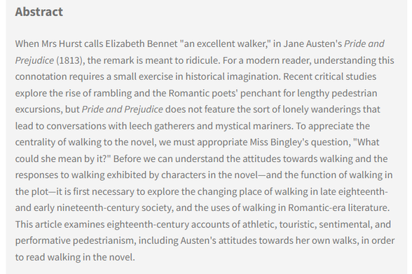 Abstract: When Mrs Hurst calls Elizabeth Bennet "an excellent walker," in Jane Austen's Pride and Prejudice (1813), the remark is meant to ridicule. For a modern reader, understanding this connotation requires a small exercise in historical imagination. Recent critical studies explore the rise of rambling and the Romantic poets' penchant for lengthy pedestrian excursions, but Pride and Prejudice does not feature the sort of lonely wanderings that lead to conversations with leech gatherers and mystical mariners. To appreciate the centrality of walking to the novel, we must appropriate Miss Bingley's question, "What could she mean by it?" Before we can understand the attitudes towards walking and the responses to walking exhibited by characters in the novel—and the function of walking in the plot—it is first necessary to explore the changing place of walking in late eighteenth- and early nineteenth-century society, and the uses of walking in Romantic-era literature ...
