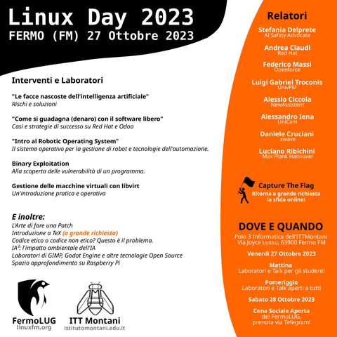 🐧INTERVENTI E LABORATORI
"Le facce nascoste dell'intelligenza artificiale"
Rischi e soluzioni

"Come si guadagna (denaro) con il software libero"
Casi e strategie di successo su Red Hat e Odoo

"Intro al Robotic Operating System"
Il sistema operativo per la gestione di robot e tecnologie dell'automazione.

"Binary Exploitation"
Alla scoperta delle vulnerabilità di un programma.

"Gestione delle macchine virtuali con libvirt"
Un'introduzione pratica e operativa

🐧E inoltre:
L'Arte di fare una Patch
Introduzione a TeX (a grande richiesta)
Codice etico o codice non etico? Questo è il problema.
IA²: l'impatto ambientale dell'IA
Laboratori di GIMP, Godot Engine e altre tecnologie Open Source
Spazio approfondimento su Raspberry Pi

👤RELATORI:
Stefania Delprete (AI Safety Advocate)
Andrea Claudi (Red Hat)
Federico Massi (Openforce)
Luigi Gabriel Troconis (UnivPM)
Alessio Ciccola (NewAssistent)
Alessandro Iena (UniCam)
Daniele Cruciani (xwave)
Luciano Ribichini (già Max Planck Hannover)

🐧Capture the Flag!
Ritorna a grande richiesta la sfida online!

📍DOVE E QUANDO
Polo 3 Informatica dell'ITTMontani in Via Joyce Lussu, 63900 Fermo FM

🗓️Venerdì 27 Ottobre 2023
- Mattina: Laboratori e Talk per gli studenti
- Pomeriggio: Laboratori e Talk aperti a tutti
🗓️Sabato 28 Ottobre 2023
- Cena Sociale Aperta del FermoLUG, prenota via Telegram!