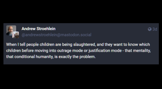 A toot from Andrew Stroehlein
@andrewstroehlein@mastodon.social:

When I tell people children are being slaughtered, and they want to know which children before moving into outrage mode or justification mode - that mentality, that conditional humanity, is exactly the problem.