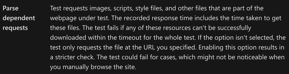 Screenshot from the documentation of Azure Monitor availability test of the “Parse dependent requests” field, described as:

"Test requests images, scripts, style files, and other files that are part of the webpage under test. The recorded response time includes the time taken to get these files. The test fails if any of these resources can't be successfully downloaded within the timeout for the whole test. If the option isn't selected, the test only requests the file at the URL you specified. Enabling this option results in a stricter check. The test could fail for cases, which might not be noticeable when you manually browse the site.”