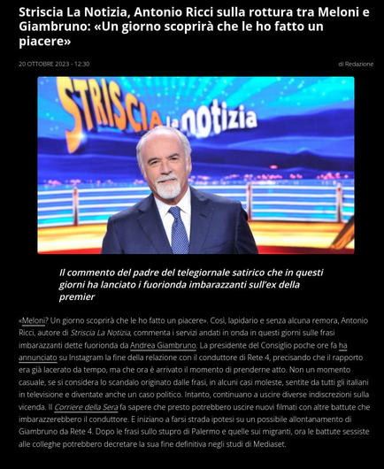 Striscia La Notizia, Antonio Ricci sulla rottura tra Meloni e Giambruno: «Un giorno scoprira che le ho fatto un piacere» B S diRedazione } v 1 ! } ‘ Y)Y —_ h q . — - B . ot ’ - o | % ! * B —
Il commento del padre del telegiornale satirico che in questi
giorni ha lanciato i fuorionda imbarazzanti sull'ex della
Y2CulEg «Meloni? Un giorno scoprira che le ho fatto un piacere. Cos, lapidario e senza alcuna remara, Antonio Ricci, autore di Striscia La Notizia, commenta servizi andati in onda in questi giori sulle frasi imbarazzanti dette fuorionda da Andrea Giambruno. La presidente del Consigiio poche ore fa ha annunciato su Instagram la fine della relazione con il conduttore di Rete 4, precisando che il rapporto era gia lacerato da tempo, ma che ora & arrivato il momento di prenderne atto. Non un momento casuale, se si considera o scandalo originato dalle frasi, in alcuni casi moleste, sentite da tutti i italiani in televisione e diventate anche un caso palitico. Intanto, continuano a uscire diverse indiscrezioni sulla vicenda. Il Corriere della Sera fa sapere che presto potrebbero uscire nuovi fimati con altre battute che imbarazzerebbero il canduitore. E iniziano a farsi strada ipotesi su un possibile allontanamento di Giambruno da Rete 4. Dopo le frasi sullo stupro di Palermo e quelle sui migranti, ora le battute sessiste alle colleghe potrebbero decretare la sua fine definitiva negli stud di Mediaset.