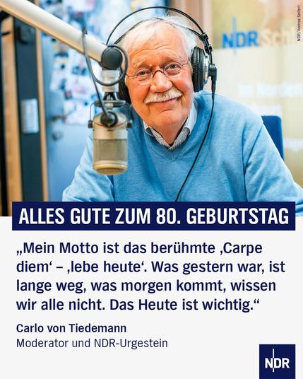 Bild: Carlo von Tiedemann vor einem Mikrofon
Text: ALLES GUTE ZUM 80. GEBURTSTAG
„Mein Motto ist das berühmte ,Carpe diem' - ‚lebe heute'. Was gestern war, ist lange weg, was morgen kommt, wissen wir alle nicht. Das Heute ist wichtig."
Carlo von Tiedemann
Moderator und NDR-Urgestein