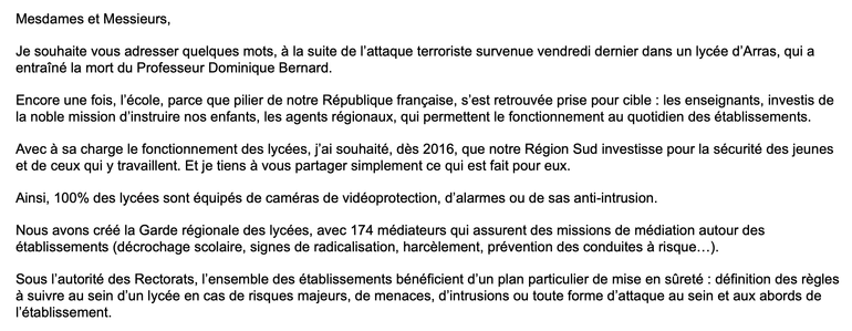 Mesdames et Messieurs,

Je souhaite vous adresser quelques mots, à la suite de l’attaque terroriste survenue vendredi dernier dans un lycée d’Arras, qui a entraîné la mort du Professeur Dominique Bernard.

Encore une fois, l’école, parce que pilier de notre République française, s’est retrouvée prise pour cible : les enseignants, investis de la noble mission d’instruire nos enfants, les agents régionaux, qui permettent le fonctionnement au quotidien des établissements.

Avec à sa charge le fonctionnement des lycées, j’ai souhaité, dès 2016, que notre Région Sud investisse pour la sécurité des jeunes et de ceux qui y travaillent. Et je tiens à vous partager simplement ce qui est fait pour eux.

Ainsi, 100% des lycées sont équipés de caméras de vidéoprotection, d’alarmes ou de sas anti-intrusion.

Nous avons créé la Garde régionale des lycées, avec 174 médiateurs qui assurent des missions de médiation autour des établissements (décrochage scolaire, signes de radicalisation, harcèlement, prévention des conduites à risque…).

Sous l’autorité des Rectorats, l’ensemble des établissements bénéficient d’un plan particulier de mise en sûreté : définition des règles à suivre au sein d’un lycée en cas de risques majeurs, de menaces, d’intrusions ou toute forme d’attaque au sein et aux abords de l’établissement.