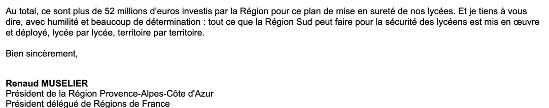 Au total, ce sont plus de 52 millions d’euros investis par la Région pour ce plan de mise en sureté de nos lycées. Et je tiens à vous dire, avec humilité et beaucoup de détermination : tout ce que la Région Sud peut faire pour la sécurité des lycéens est mis en œuvre et déployé, lycée par lycée, territoire par territoire.

Bien sincèrement,
Renaud MUSELIER
Président de la Région Provence-Alpes-Côte d'Azur
Président délégué de Régions de France