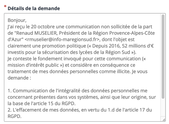 Bonjour,
J'ai reçu le 20 octobre une communication non sollicitée de la part de "Renaud MUSELIER, Président de la Région Provence-Alpes-Côte d'Azur" <rmuselier@info-maregionsud.fr>, dont l'objet est clairement une promotion politique (« Depuis 2016, 52 millions d'€ investis pour la sécurisation des lycées de la Région Sud »).
Je conteste le fondement invoqué pour cette communication (« mission d’intérêt public ») et considère en conséquence ce traitement de mes données personnelles comme illicite. Je vous demande :

1. Communication de l'intégralité des données personnelles me concernant présentes dans vos systèmes, ainsi que leur origine, sur la base de l'article 15 du RGPD.
2. L'effacement de mes données, en vertu du 1.d de l'article 17 du RGPD.
