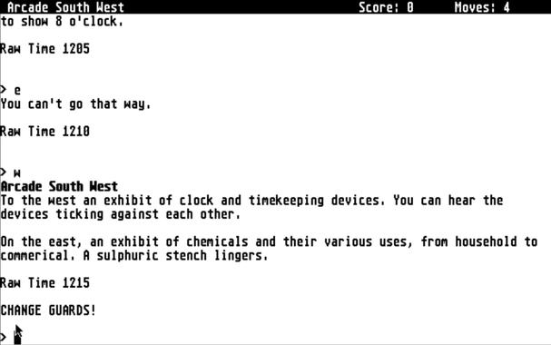 Text from an adventure game in development on an Atari ST.  Text reads:

"Arcade South West N - Moves: 4 to show 8 o'clock. Raw Time 1205 > g You can't go that way. Raw Time 1210 > W Arcade South Hest To the west an exhibit of clock and timekeeping devices. You can hear the devices ticking against each other. On the east, an exhibit of chemicals and their various uses, from household to commerical. A sulphuric stench lingers. Raw Time 1215 CHANGE GUARDS!"