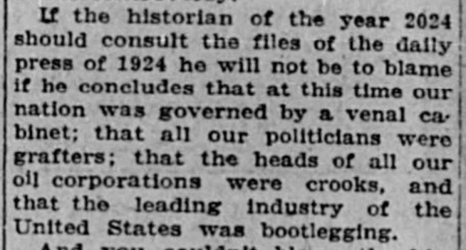 If the historian of the year 2024 should consult the files of the daily press of 1924 he will not be to blame if he concludes that at this time our nation was governed by a venal cabinet; that all our politicians were grafters; that the heads of all our oil corporations were crooks, and that the leading industry of the United States was bootlegging.
--Casper Daily Tribune, 25 March 1924