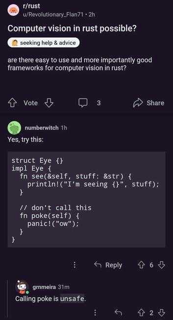 In reddit rust, someone asked "is it possible to do computer vision in Rust".

For that , one guy replied in funny with the following code:

struct Eye {} 

impl Eye {

fn see(&self, stuff: &str) { 
    println! ("I'm seeing {}", stuff);
}

// don't call this
fn poke(self) { 
    panic! ("ow");
}

}