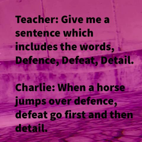 Teacher: Give me a sentence which includes the words, Defence, Defeat, Detail.

Charlie: When a horse jumps over defence, defeat go first and then detail.