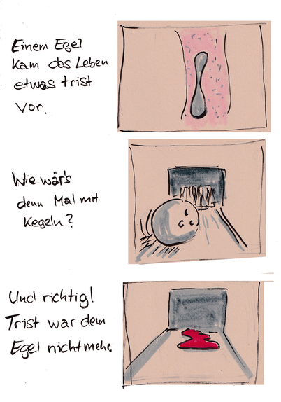 Cartoon. Ein Blutegel. Einem Egel kam das Leben ewas trist vor. Wir wär's denn mal mit Kegeln. Und richtig! Trist war dem Egel nicht mehr.

Der Egel hat Kegeln als Kegel probiert.