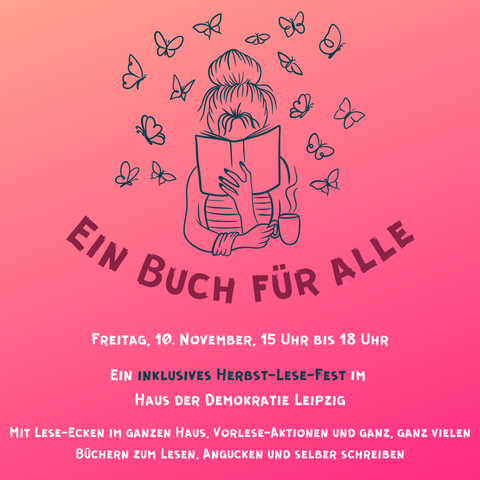 Überschrift: Ein Buch für alle Text: Freitag, 10. November. 15 Uhr bis 18 Uhr
Ein inklusives Herbst-Lesefest im  Haus der Demokratie Leipzig
Mit Lese-Ecken im ganzen Haus, Vorlese-Aktionen und ganz, ganz vielen Büchern zum Lesen, Angucken und selber Schreiben
Illustration ganz oben: Zeichnung einer Person mit hochgesteckten Haaren, die den Kopf hinter einem Buch mit einer dampfenden Tasse versteckt. Um sie herum Schmetterlinge.