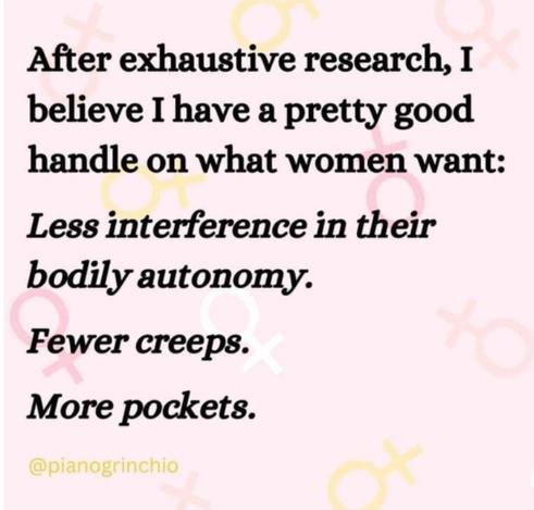 A text-only meme quoting the account @pinaogrinchio (probably an old account from the dead bird site), which reads:

"After exhaustive research, I believe I have a pretty good handle on what women want:

Less interference in their bodily autonomy.

Fewer creeps.

More pockets."